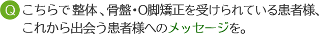 こちらで整体、骨盤・O脚矯正を受けられている患者様、これから出会う患者様へのメッセージを。