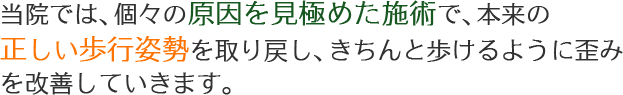 当院では、個々の原因を見極めた施術で、本来の正しい歩行姿勢を取り戻し、きちんと歩けるように歪みを改善していきます。