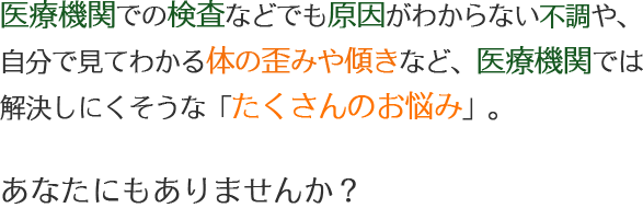 医療機関での検査などでも原因がわからない不調や、自分で見てわかる体の歪みや傾きなど、医療機関では解決しにくそうな「たくさんのお悩み」。 あなたにもありませんか?